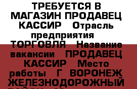 ТРЕБУЕТСЯ В МАГАЗИН ПРОДАВЕЦ КАССИР › Отрасль предприятия ­ ТОРГОВЛЯ › Название вакансии ­ ПРОДАВЕЦ КАССИР › Место работы ­ Г. ВОРОНЕЖ ЖЕЛЕЗНОДОРОЖНЫЙ РАЙОН › Минимальный оклад ­ 1 000 › Возраст от ­ 25 › Возраст до ­ 50 - Воронежская обл., Воронеж г. Работа » Вакансии   . Воронежская обл.